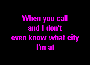 When you call
and I don't

even know what city
I'm at