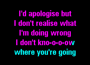I'd apologise but
I don't realise what

I'm doing wrong
I don't kno-o-o-ow
where you're going