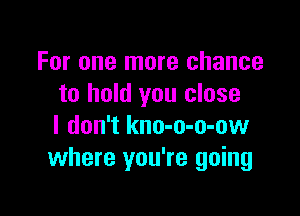 For one more chance
to hold you close

I don't kno-o-o-ow
where you're going