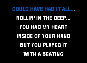 COULD HJWE HAD IT ALL...
ROLLIH' IN THE DEEP...
YOU HAD MY HEART
INSIDE OF YOUR HAND
BUT YOU PLAYED IT
WITH A BEATIHG