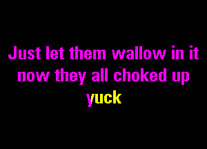 Just let them wallow in it

now they all choked up
yuck