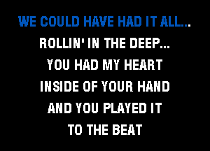 WE COULD HAVE HAD IT ALL...
ROLLIH' IN THE DEEP...
YOU HAD MY HEART
INSIDE OF YOUR HAND
AND YOU PLAYED IT
TO THE BEAT