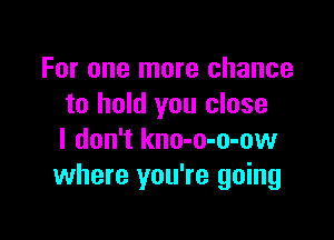 For one more chance
to hold you close

I don't kno-o-o-ow
where you're going