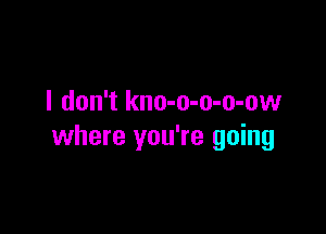 I don't kno-o-o-o-ow

where you're going