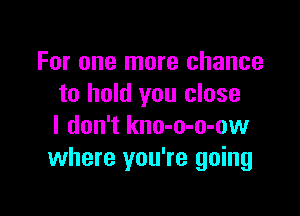 For one more chance
to hold you close

I don't kno-o-o-ow
where you're going