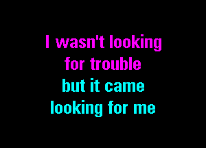 I wasn't looking
for trouble

but it came
looking for me