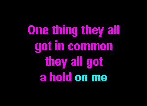 One thing they all
got in common

they all got
a hold on me