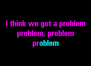 I think we got a problem

problem, problem
problem