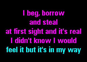 I beg, borrow
and steal
at first sight and it's real
I didn't know I would
feel it but it's in my way