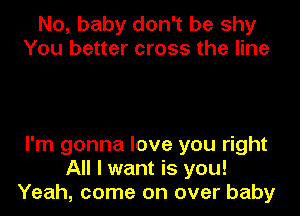 No, baby don't be shy
You better cross the line

I'm gonna love you right
All I want is you!
Yeah, come on over baby