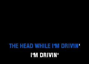 THE HEAD WHILE I'M DRIVIH'
I'M DBWIN'