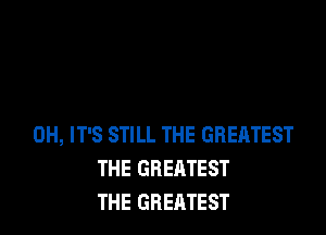 OH, IT'S STILL THE GREATEST
THE GREATEST
THE GREATEST