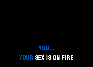 YOU...
YOUR SEX IS ON FIRE