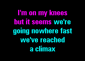 I'm on my knees
but it seems we're

going nowhere fast
we've reached
a climax