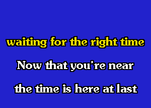 waiting for the right time
Now that you're near

the time is here at last