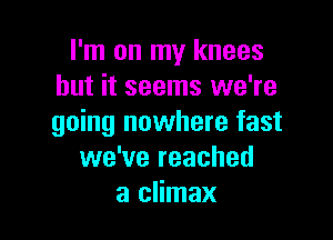 I'm on my knees
but it seems we're

going nowhere fast
we've reached
a climax