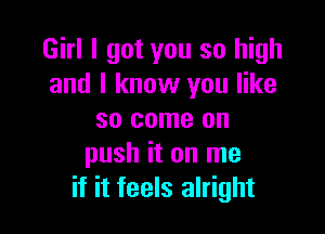 Girl I got you so high
and I know you like

so come on
push it on me
if it feels alright