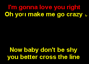 I'm gonna love you right
Oh you make me go crazy L

Now baby don't be shy
you better cross the line