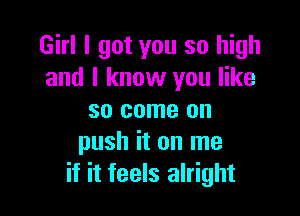 Girl I got you so high
and I know you like

so come on
push it on me
if it feels alright