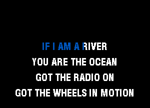 IF I AM A RIVER
YOU ARE THE OCEAN
GOT THE RADIO 0
GOT THE WHEELS IN MOTION