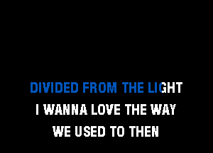 DIVIDED FROM THE LIGHT
I WANNA LOVE THE WAY
WE USED TO THEM