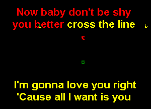 Now baby don't be shy
you better cross the line L

C

5

I'm gonna love you right
'Cause all I want is you