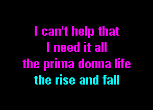 I can't help that
I need it all

the prima donna life
the rise and fall