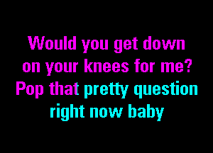 Would you get down
on your knees for me?
Pop that pretty question
right now baby