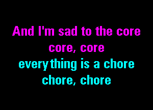 And I'm sad to the core
core. core

everything is a chore
chore, chore