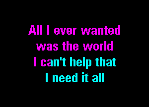 All I ever wanted
was the world

I can't help that
I need it all