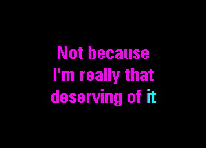 Not because

I'm really that
deserving of it