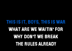 THIS IS IT, BOYS, THIS IS WAR
WHAT ARE WE WAITIH' FOR
WHY DON'T WE BREAK
THE RULES ALREADY