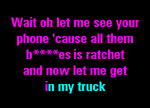 Wait oh let me see your
phone 'cause all them

hmmes is ratchet
and now let me get
in my truck