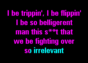 l he trippin', l he flippin'
l he so belligerent

man this smet that
we be fighting over
so irrelevant