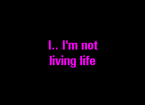 l.. I'm not

living life