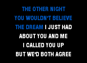 THE OTHER NIGHT
YOU WOULDN'T BELIEVE
THE DREAM I JUST HAD

ABOUT YOU AND ME

I CALLED YOU UP

BUT WE'D BOTH AGREE l