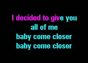 I decided to give you
all of me

baby come closer
baby come closer