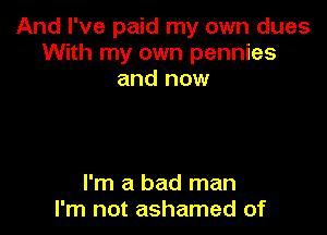 And I've paid my own dues
With my own pennies
and now

I'm a bad man
I'm not ashamed of