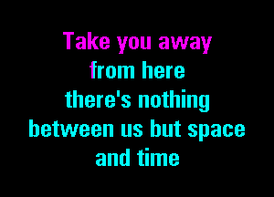 Take you away
from here

there's nothing
between us but space
and time