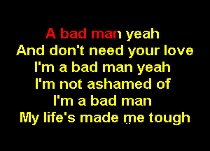 A bad man yeah
And don't need your love
I'm a bad man yeah
I'm not ashamed of
I'm a bad man
My life's made me tough