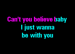 Can't you believe baby

I iust wanna
be with you