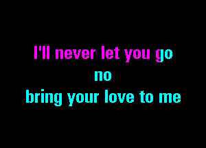 I'll never let you go

no
bring your love to me