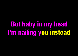 But baby in my head

I'm nailing you instead