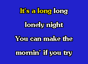 It's a long long

lonely night

You can make the

mornin' if you try