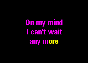 On my mind

I can't wait
any more