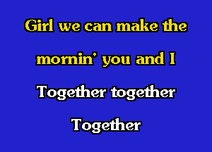 Girl we can make the
momin' you and 1

Together together

Together l