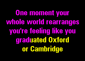 One moment your
whole world rearranges
you're feeling like you
graduated Oxford
or Cambridge
