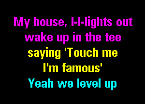 My house, l-l-Iights out
wake up in the tee

saying 'Touch me
I'm famous'
Yeah we level up