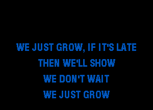 WE JUST GROW, IF IT'S LATE

THEN WE'LL SHOW
WE DON'T WAIT
WE J UST GROW