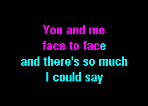 You and me
face to face

and there's so much
I could say